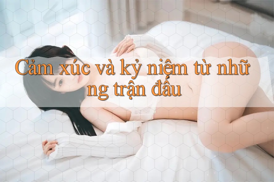 Cảm xúc và kỷ niệm từ những trận đấu