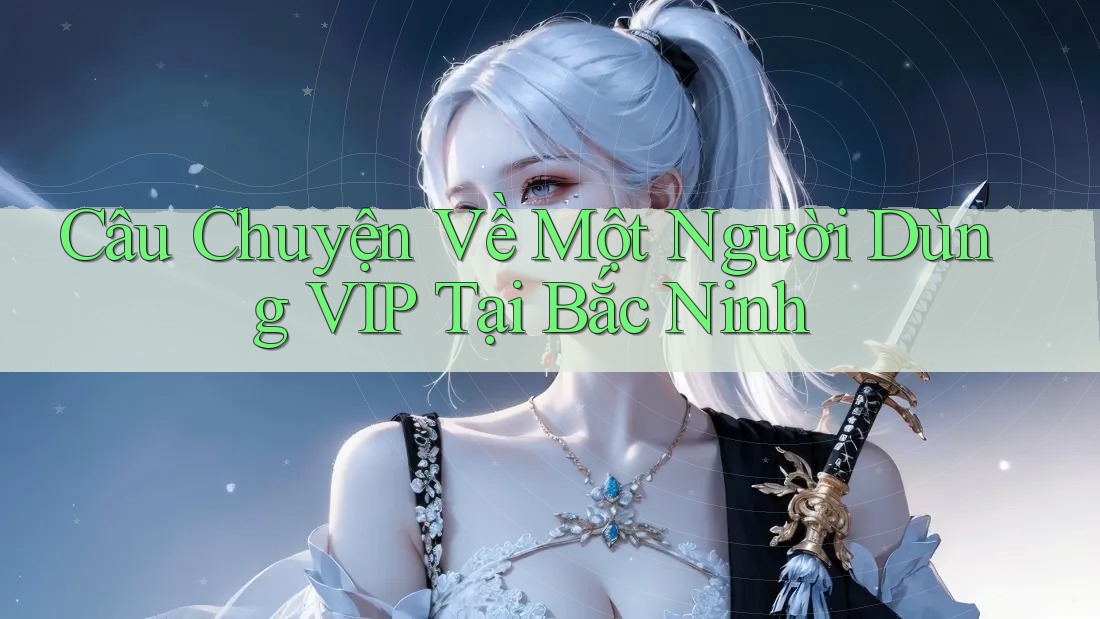 Câu Chuyện Về Một Người Dùng VIP Tại Bắc Ninh