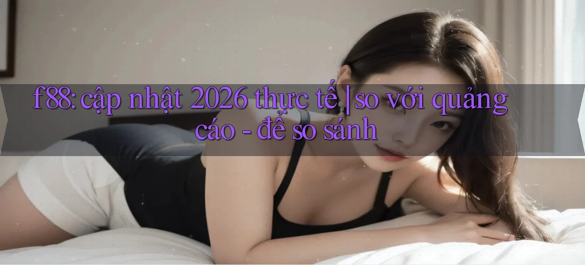 f88 cập nhật 2026 thực tế so với quảng cáo   để so sánh