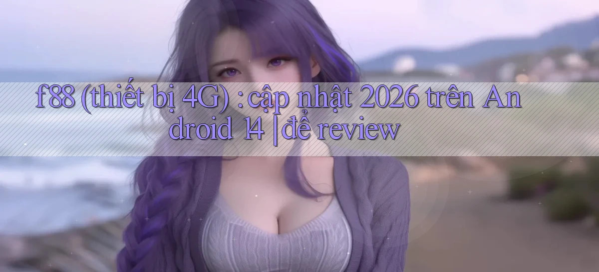 f88 (thiết bị 4G) cập nhật 2026 trên Android 14 để review