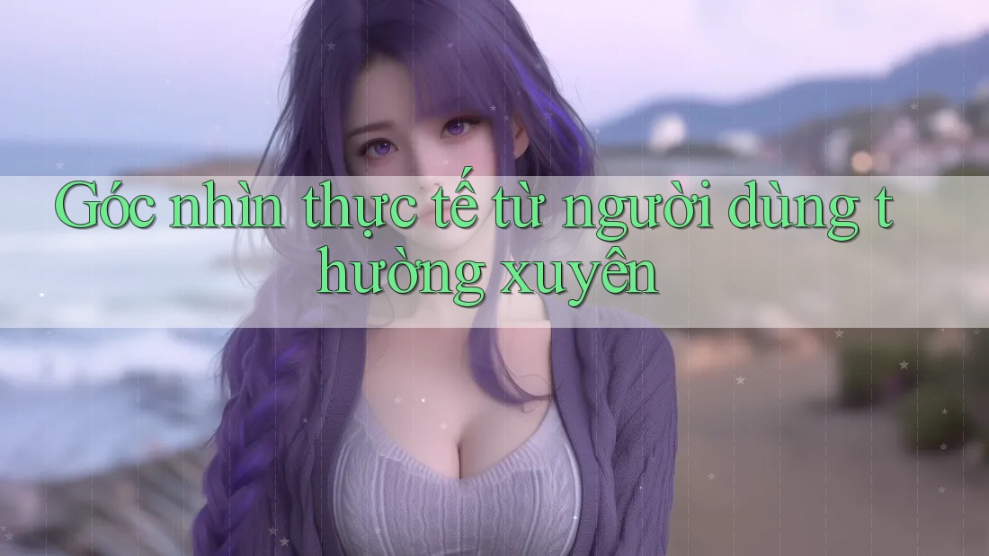 Góc nhìn thực tế từ người dùng thường xuyên