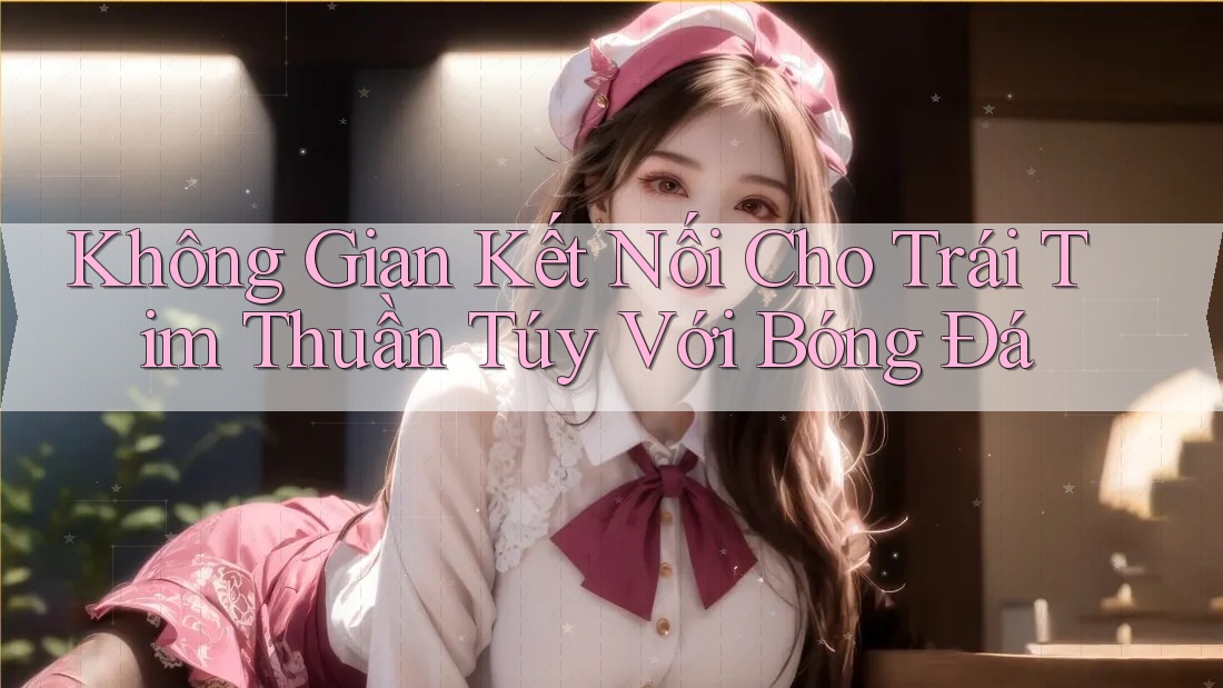 Không Gian Kết Nối Cho Trái Tim Thuần Túy Với Bóng Đá Không Gian Kết Nối Cho Trái Tim Thuần Túy Với Bóng Đá