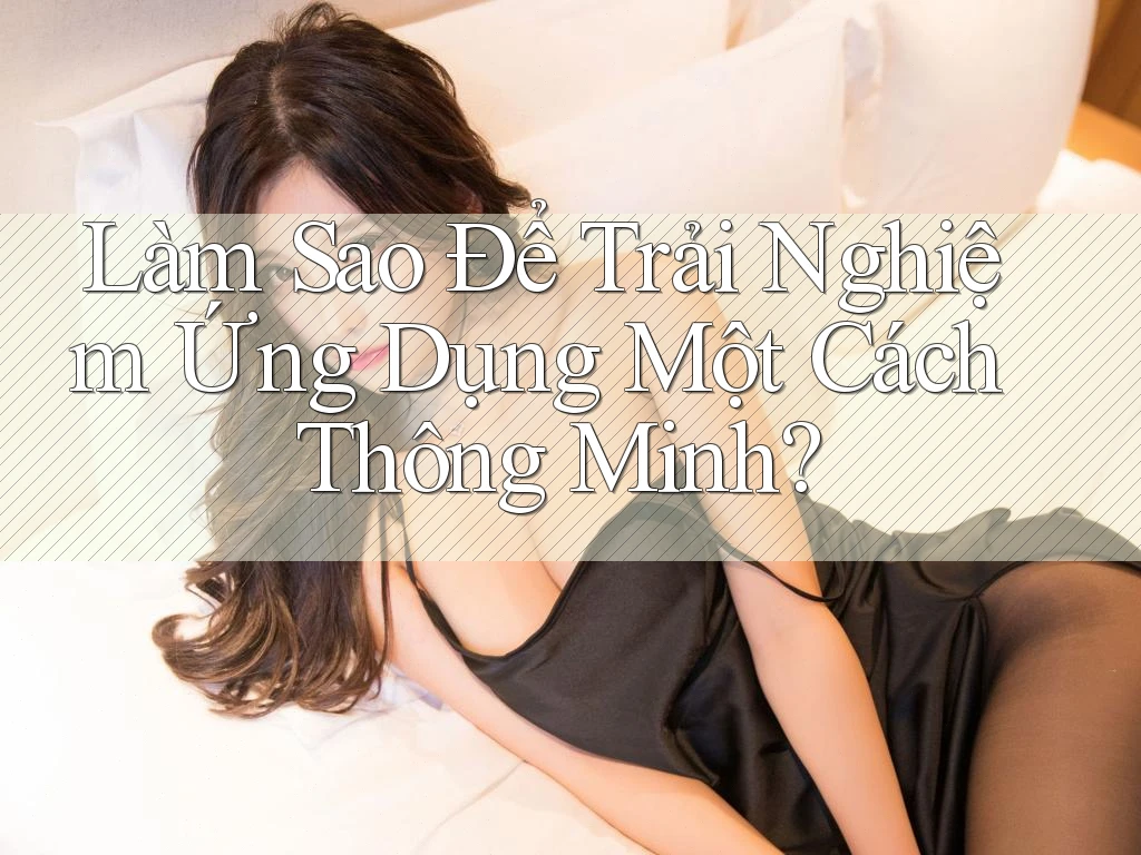 Làm Sao Để Trải Nghiệm Ứng Dụng Một Cách Thông Minh?