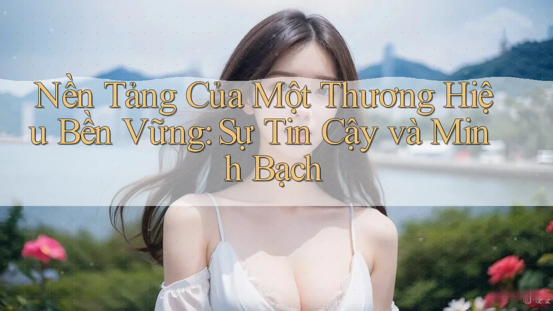 Nền Tảng Của Một Thương Hiệu Bền Vững: Sự Tin Cậy và Minh Bạch Nền Tảng Của Một Thương Hiệu Bền Vững: Sự Tin Cậy và Minh Bạch