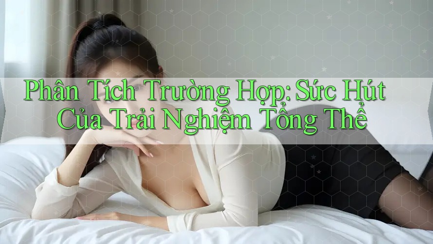 Phân Tích Trường Hợp: Sức Hút Của Trải Nghiệm Tổng Thể