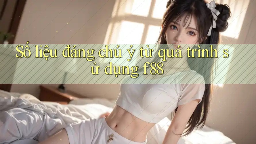 Số liệu đáng chú ý từ quá trình sử dụng f88