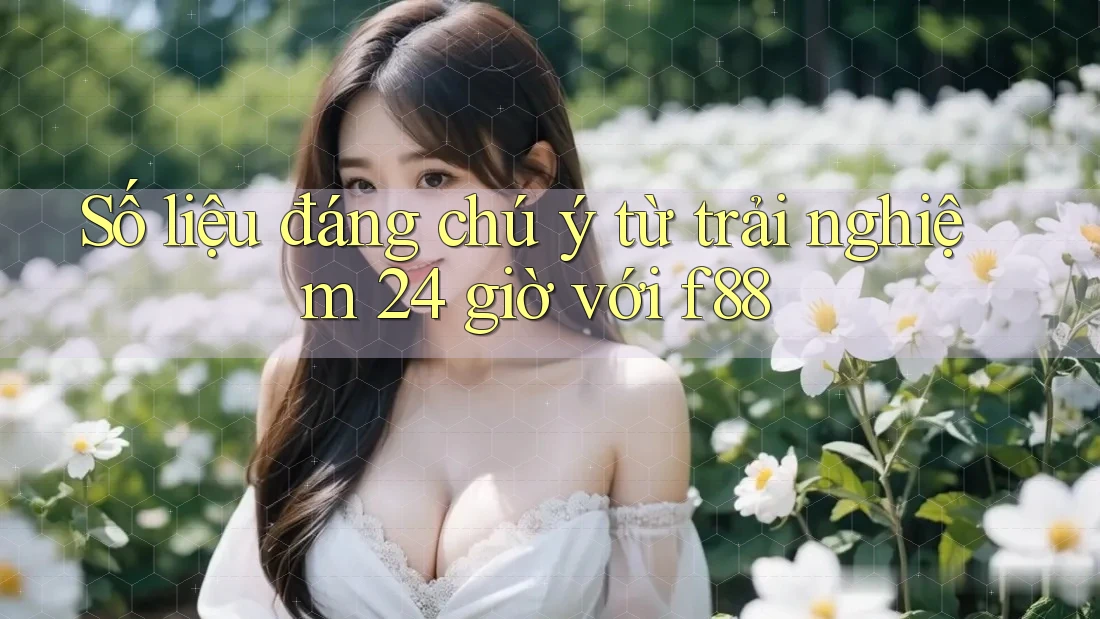 Số liệu đáng chú ý từ trải nghiệm 24 giờ với f88