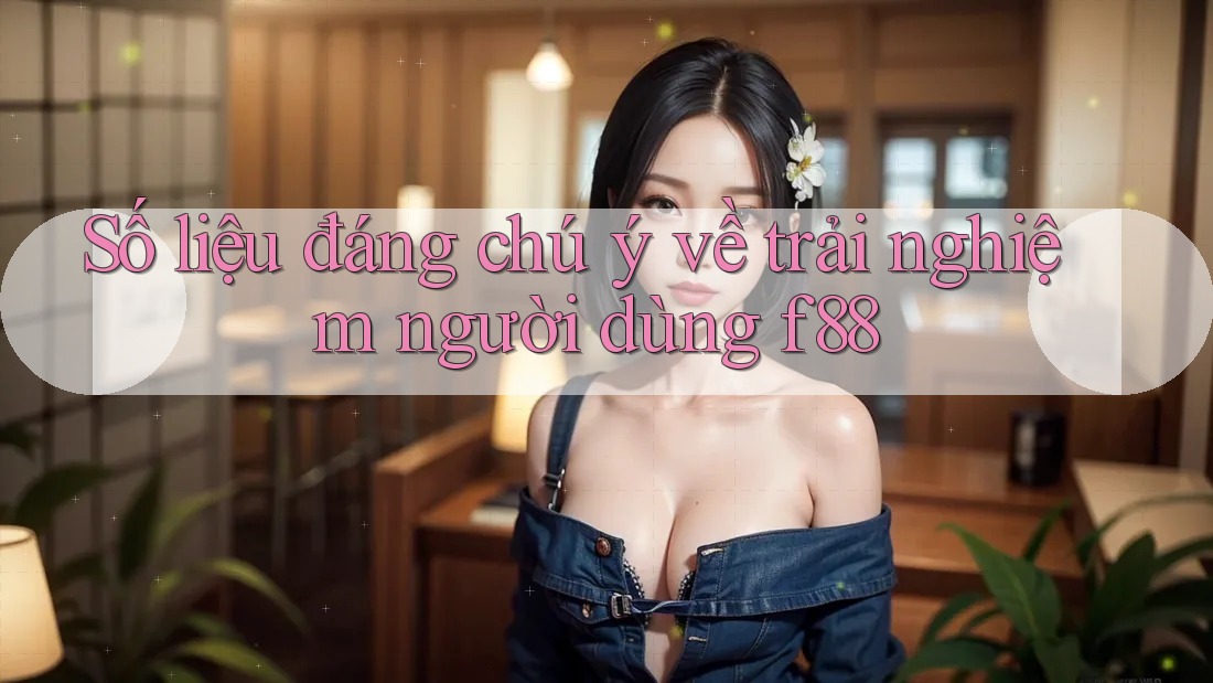 Số liệu đáng chú ý về trải nghiệm người dùng f88