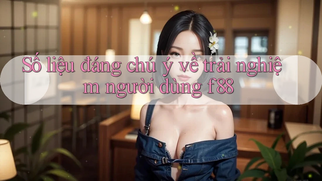 Số liệu đáng chú ý về trải nghiệm người dùng f88