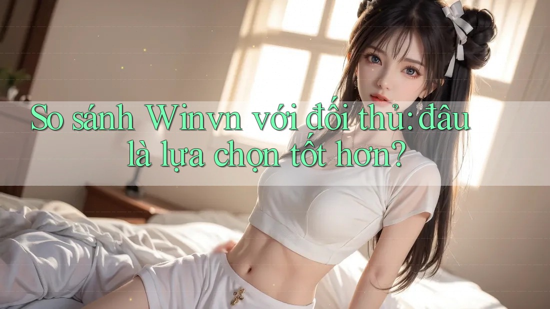 So sánh Winvn với đối thủ: đâu là lựa chọn tốt hơn?