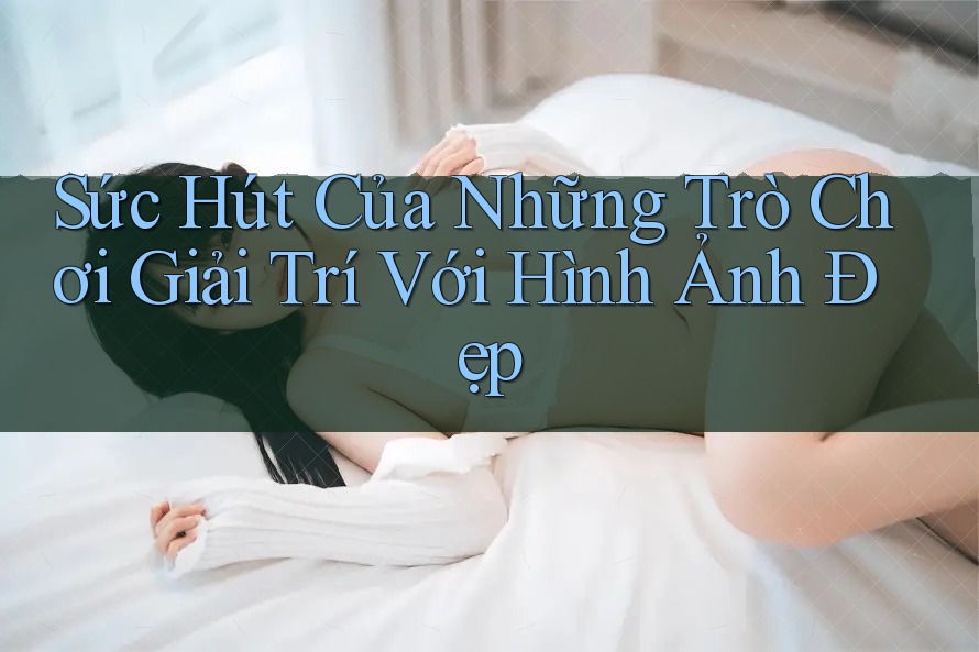 Sức Hút Của Những Trò Chơi Giải Trí Với Hình Ảnh Đẹp