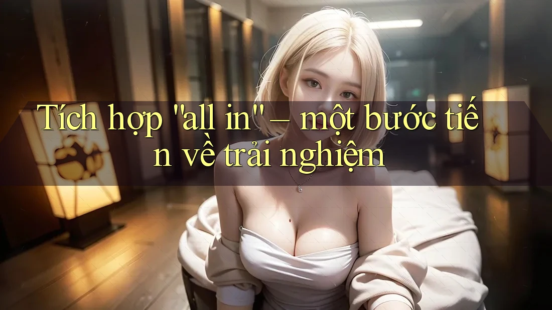 Tích hợp “all in” – một bước tiến về trải nghiệm Tích hợp “all in” – một bước tiến về trải nghiệm