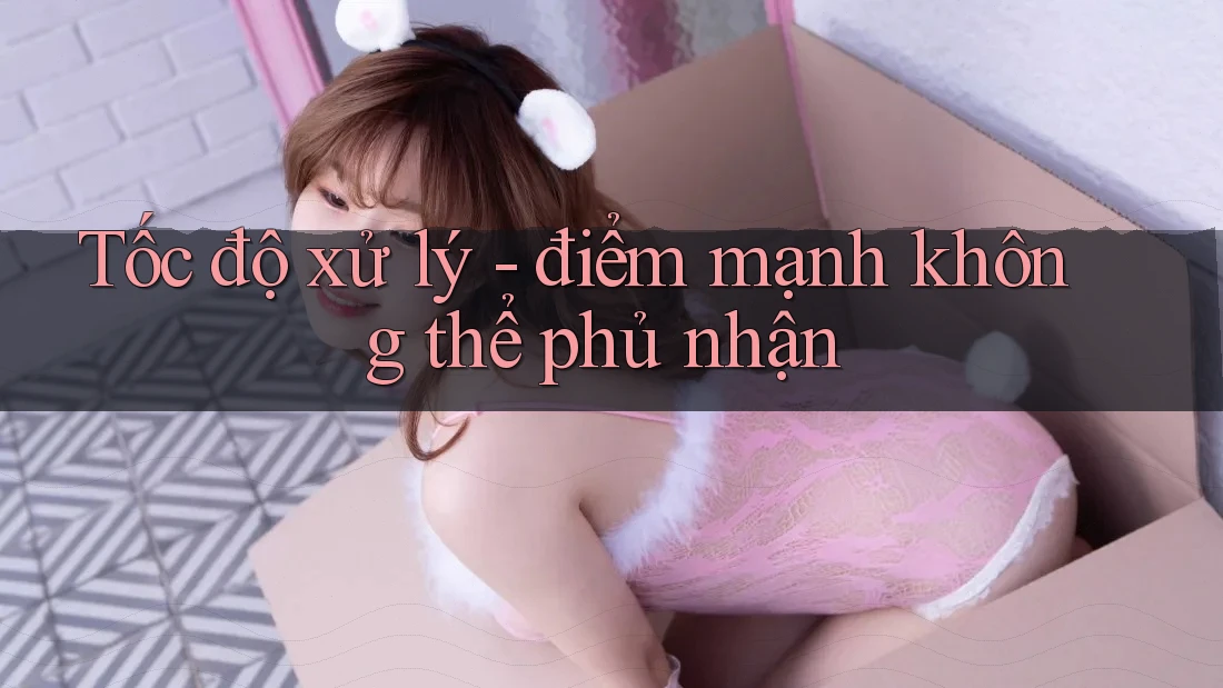 Tốc độ xử lý - điểm mạnh không thể phủ nhận Tốc độ xử lý - điểm mạnh không thể phủ nhận