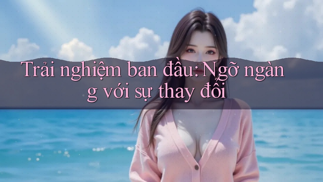 Trải nghiệm ban đầu: Ngỡ ngàng với sự thay đổi
