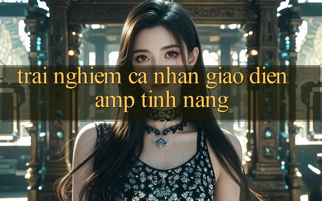 Trải Nghiệm Cá Nhân: Giao Diện & Tính Năng Trải Nghiệm Cá Nhân: Giao Diện & Tính Năng