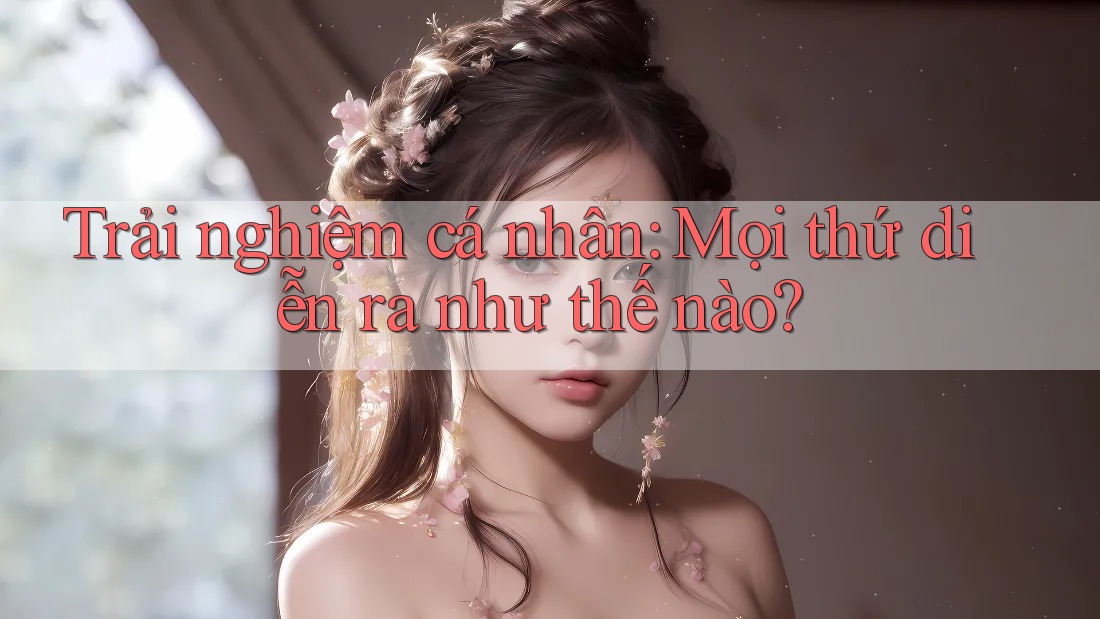 Trải Nghiệm Cá Nhân: Mọi Thứ Diễn Ra Như Thế Nào? Trải Nghiệm Cá Nhân: Mọi Thứ Diễn Ra Như Thế Nào?