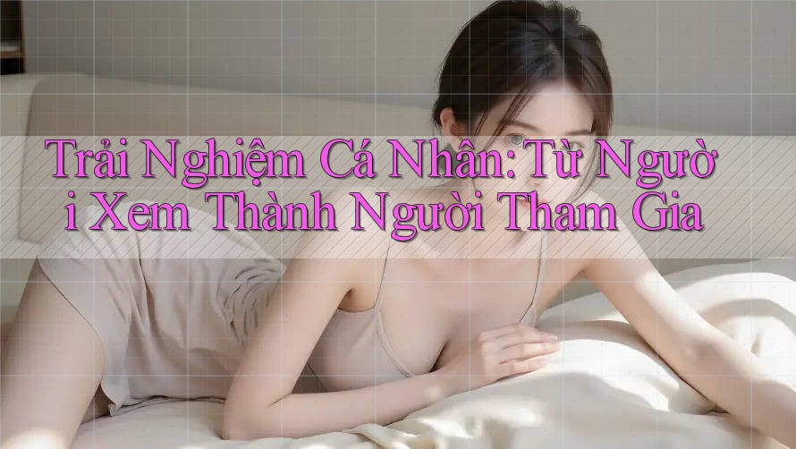 Trải Nghiệm Cá Nhân: Từ Người Xem Thành Người Tham Gia