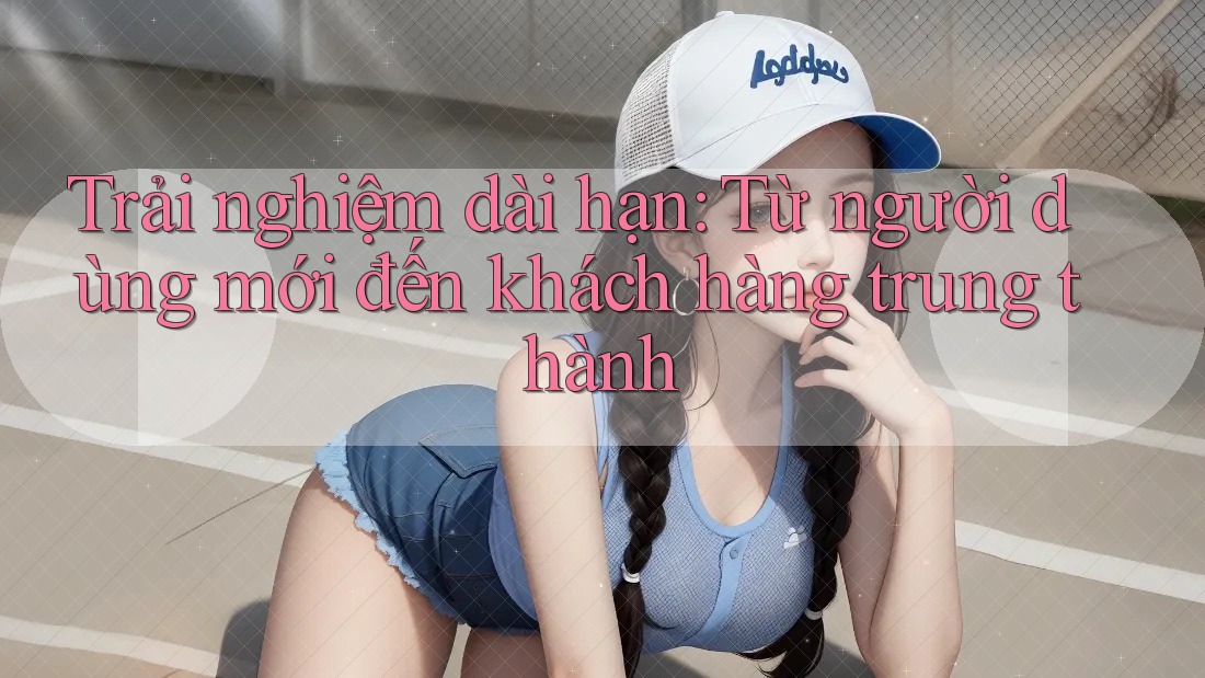 Trải nghiệm dài hạn: Từ người dùng mới đến khách hàng trung thành