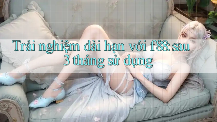 Trải nghiệm dài hạn với f88: sau 3 tháng sử dụng