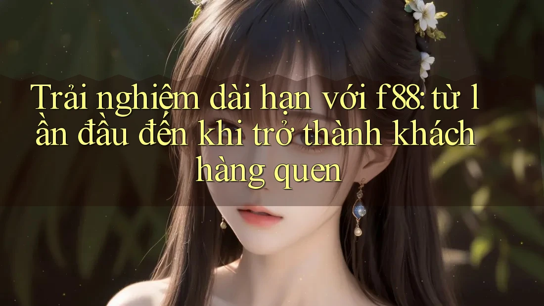 Trải nghiệm dài hạn với f88: từ lần đầu đến khi trở thành khách hàng quen