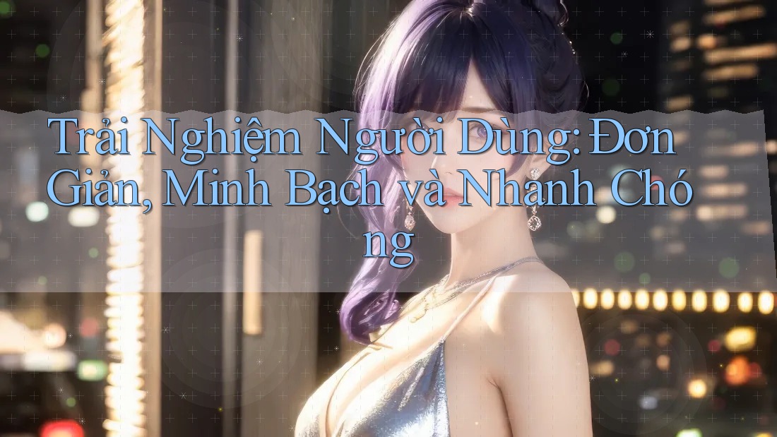 Trải Nghiệm Người Dùng: Đơn Giản, Minh Bạch và Nhanh Chóng