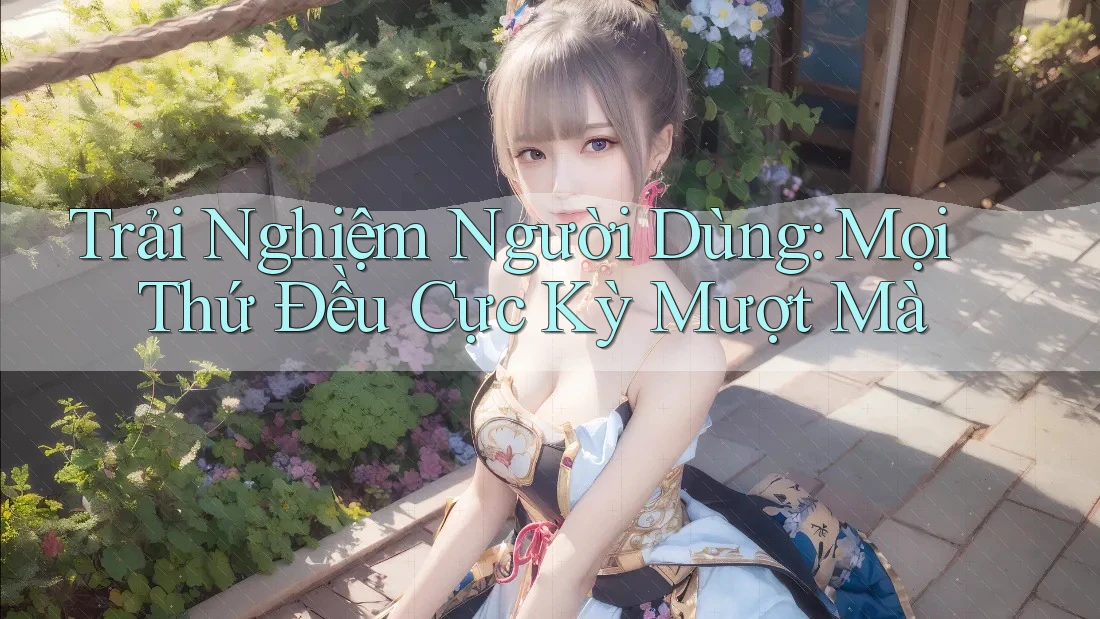 Trải Nghiệm Người Dùng: Mọi Thứ Đều Cực Kỳ Mượt Mà