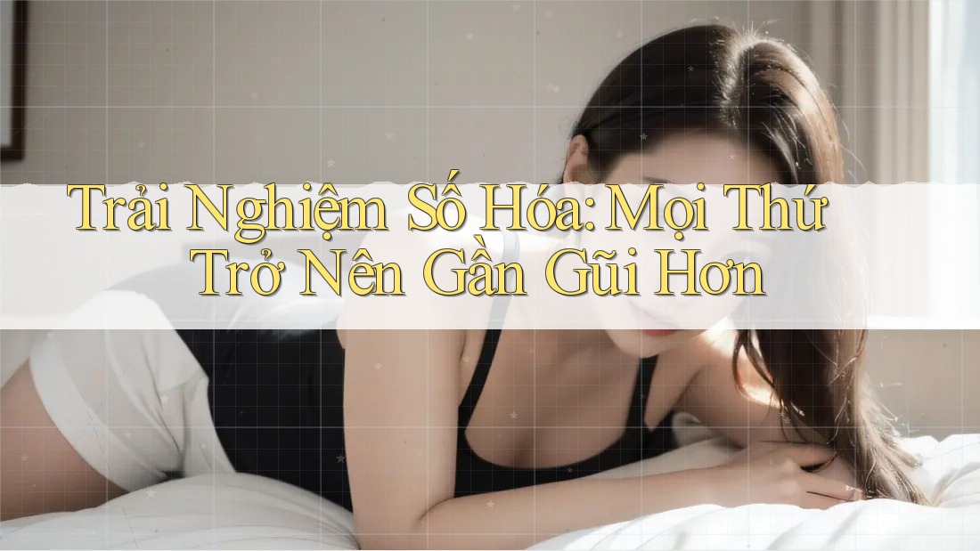 Trải Nghiệm Số Hóa: Mọi Thứ Trở Nên Gần Gũi Hơn