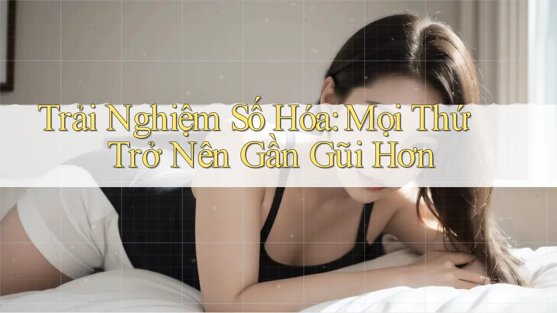 Trải Nghiệm Số Hóa: Mọi Thứ Trở Nên Gần Gũi Hơn