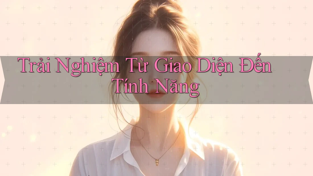 Trải Nghiệm Từ Giao Diện Đến Tính Năng