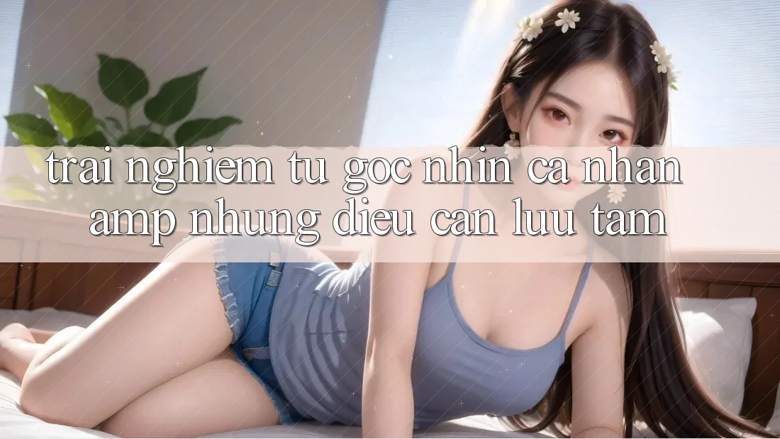 Trải Nghiệm Từ Góc Nhìn Cá Nhân & Những Điều Cần Lưu Tâm Trải Nghiệm Từ Góc Nhìn Cá Nhân & Những Điều Cần Lưu Tâm