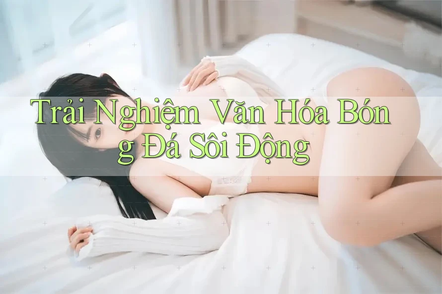 Trải Nghiệm Văn Hóa Bóng Đá Sôi Động