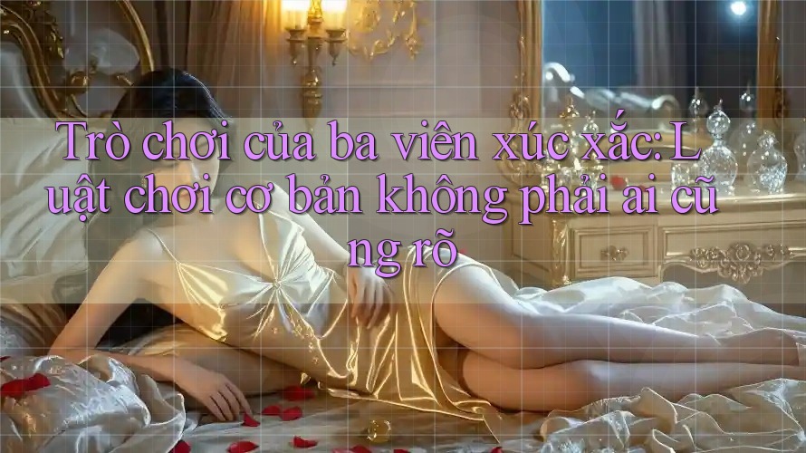 Trò chơi của ba viên xúc xắc: Luật chơi cơ bản không phải ai cũng rõ