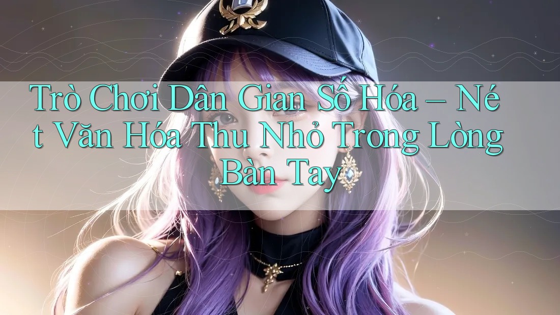Trò Chơi Dân Gian Số Hóa – Nét Văn Hóa Thu Nhỏ Trong Lòng Bàn Tay