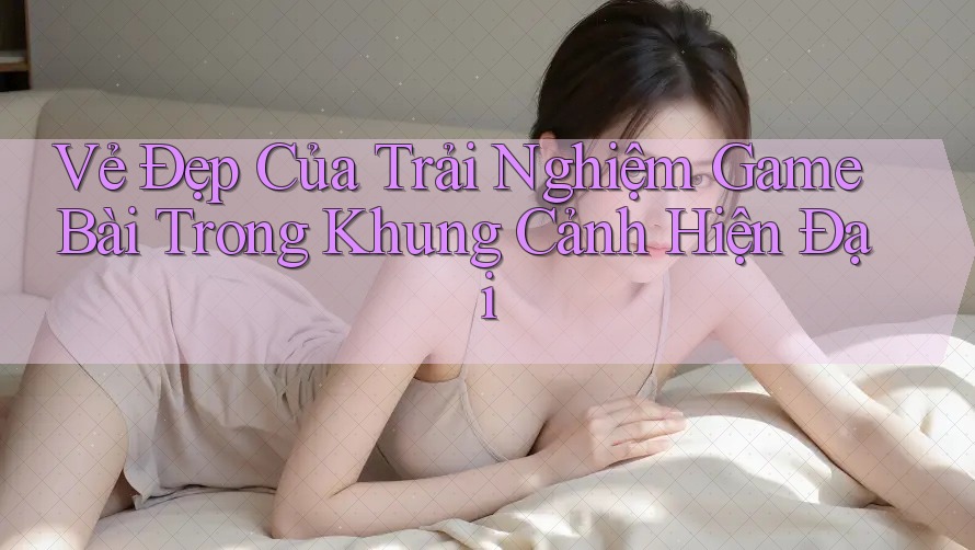 Vẻ Đẹp Của Trải Nghiệm Game Bài Trong Khung Cảnh Hiện Đại