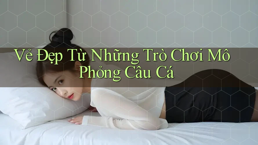Vẻ Đẹp Từ Những Trò Chơi Mô Phỏng Câu Cá