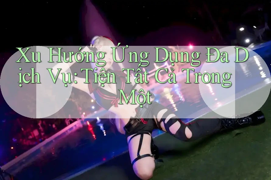 Xu Hướng Ứng Dụng Đa Dịch Vụ: Tiện Tất Cả Trong Một Xu Hướng Ứng Dụng Đa Dịch Vụ: Tiện Tất Cả Trong Một